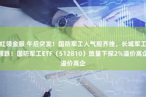 红领金服 午后突发！国防军工人气股齐挫，长城军工领跌！国防军工ETF（512810）放量下探2%溢价高企