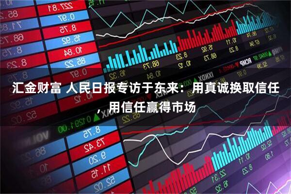 汇金财富 人民日报专访于东来：用真诚换取信任，用信任赢得市场