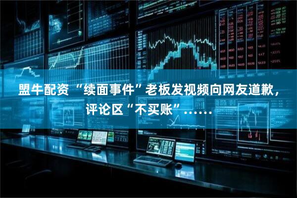 盟牛配资 “续面事件”老板发视频向网友道歉，评论区“不买账”……