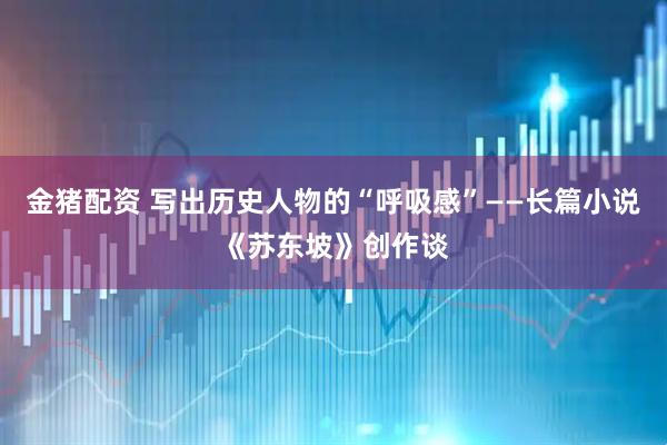 金猪配资 写出历史人物的“呼吸感”——长篇小说《苏东坡》创作谈