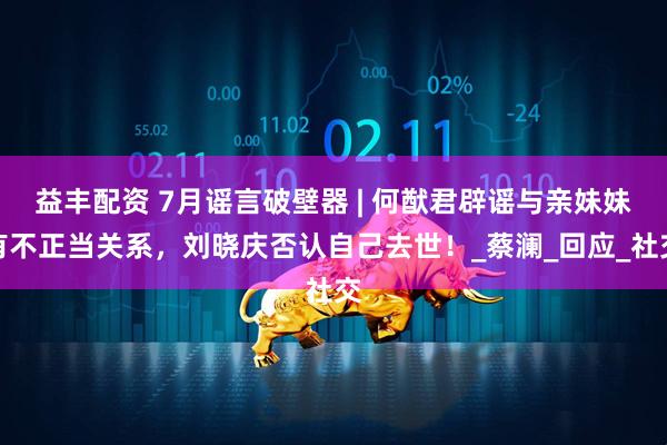 益丰配资 7月谣言破壁器 | 何猷君辟谣与亲妹妹有不正当关系，刘晓庆否认自己去世！_蔡澜_回应_社交