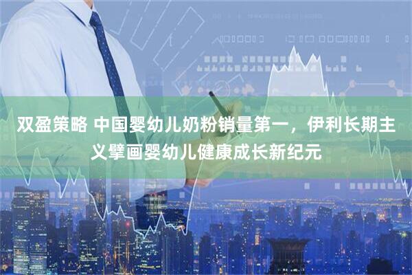 双盈策略 中国婴幼儿奶粉销量第一，伊利长期主义擘画婴幼儿健康成长新纪元