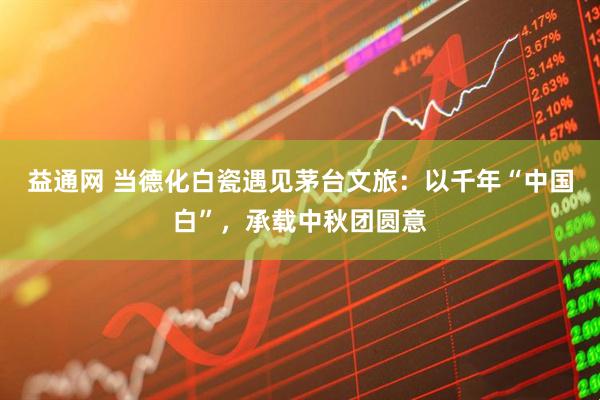 益通网 当德化白瓷遇见茅台文旅：以千年“中国白”，承载中秋团圆意