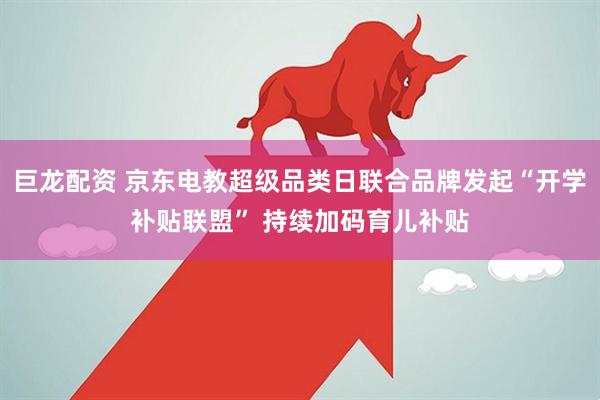 巨龙配资 京东电教超级品类日联合品牌发起“开学补贴联盟” 持续加码育儿补贴