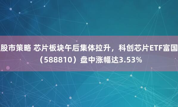 股市策略 芯片板块午后集体拉升，科创芯片ETF富国（588810）盘中涨幅达3.53%