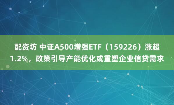 配资坊 中证A500增强ETF（159226）涨超1.2%，政策引导产能优化或重塑企业信贷需求