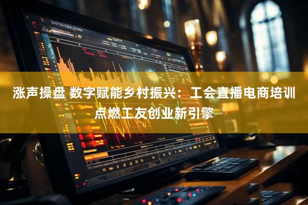 涨声操盘 数字赋能乡村振兴：工会直播电商培训点燃工友创业新引擎