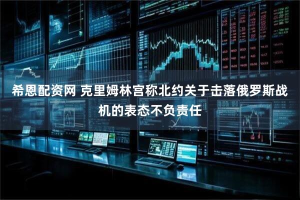 希恩配资网 克里姆林宫称北约关于击落俄罗斯战机的表态不负责任