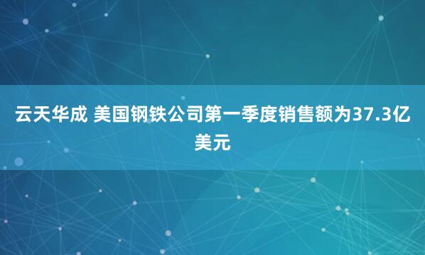 云天华成 美国钢铁公司第一季度销售额为37.3亿美元