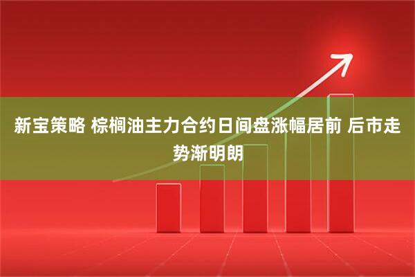 新宝策略 棕榈油主力合约日间盘涨幅居前 后市走势渐明朗