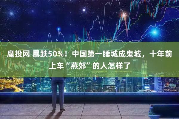 魔投网 暴跌50%!中国第一睡城成鬼城,十年前上车“燕郊”的人怎样了