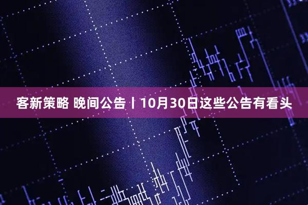 客新策略 晚间公告丨10月30日这些公告有看头