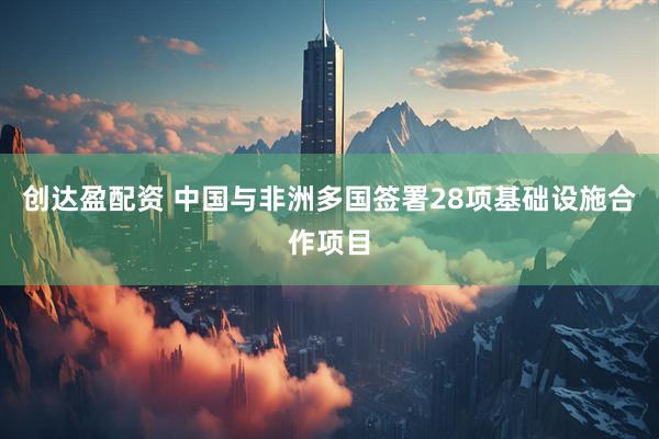 创达盈配资 中国与非洲多国签署28项基础设施合作项目