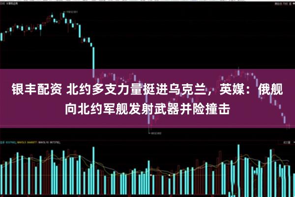 银丰配资 北约多支力量挺进乌克兰，英媒：俄舰向北约军舰发射武器并险撞击