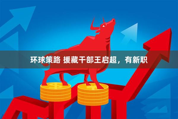 环球策路 援藏干部王启超，有新职