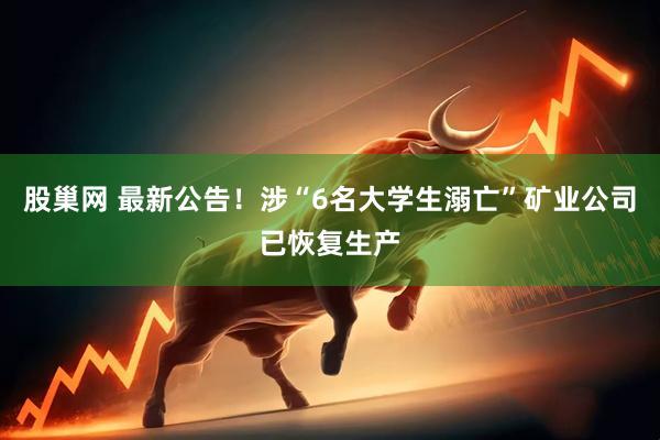 股巢网 最新公告！涉“6名大学生溺亡”矿业公司已恢复生产