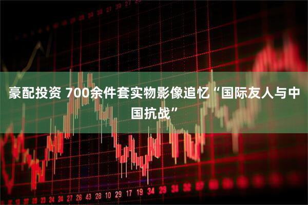 豪配投资 700余件套实物影像追忆“国际友人与中国抗战”
