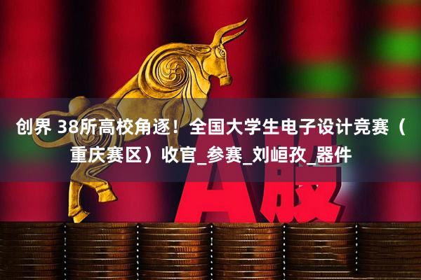 创界 38所高校角逐！全国大学生电子设计竞赛（重庆赛区）收官_参赛_刘峘孜_器件