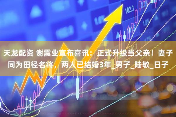 天龙配资 谢震业宣布喜讯：正式升级当父亲！妻子同为田径名将，两人已结婚3年_男子_陆敏_日子