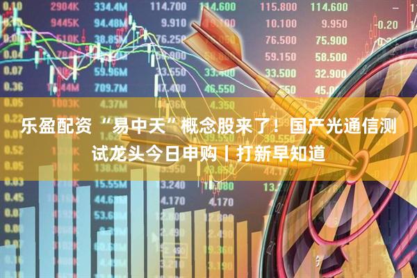 乐盈配资 “易中天”概念股来了！国产光通信测试龙头今日申购丨打新早知道