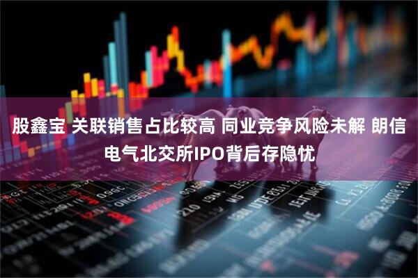 股鑫宝 关联销售占比较高 同业竞争风险未解 朗信电气北交所IPO背后存隐忧