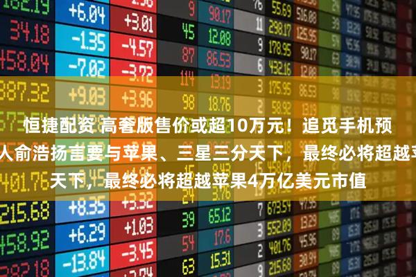 恒捷配资 高奢版售价或超10万元！追觅手机预计今年发布，创始人俞浩扬言要与苹果、三星三分天下，最终必将超越苹果4万亿美元市值